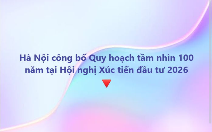 Tổ chức Hội nghị Xúc tiến đầu tư năm 2026 và công bố Quy hoạch tổng thể Thủ đô Hà Nội tầm nhìn 100 năm