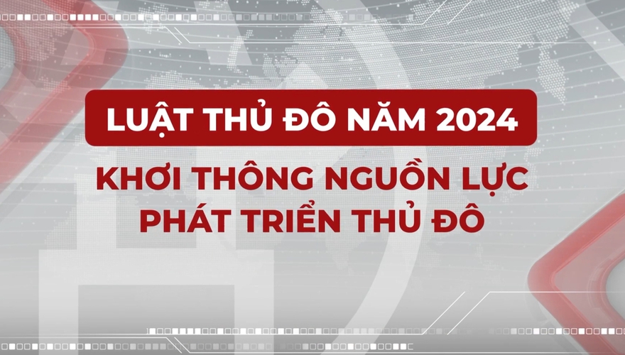 Phim phóng sự: “Luật Thủ đô - Khơi thông nguồn lực phát triển Thủ đô”